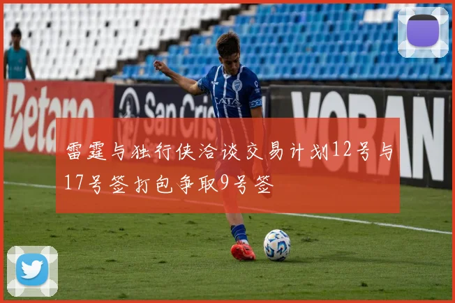 雷霆与独行侠洽谈交易计划12号与17号签打包争取9号签