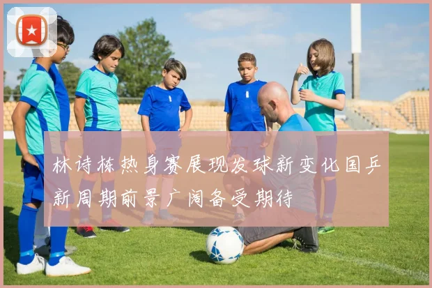 林诗栋热身赛展现发球新变化国乒新周期前景广阔备受期待