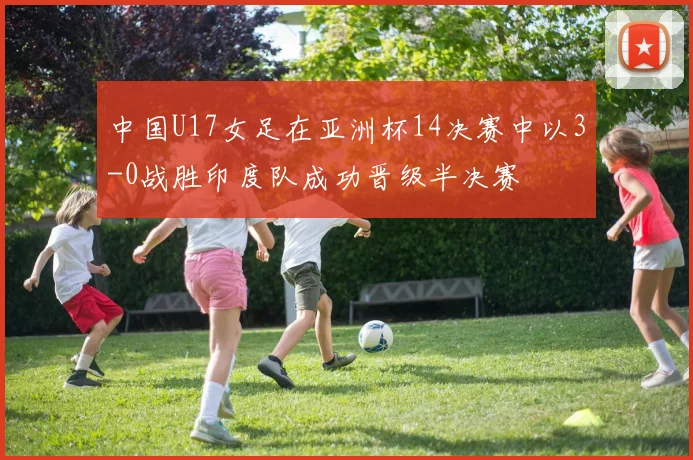 中国U17女足在亚洲杯14决赛中以3-0战胜印度队成功晋级半决赛