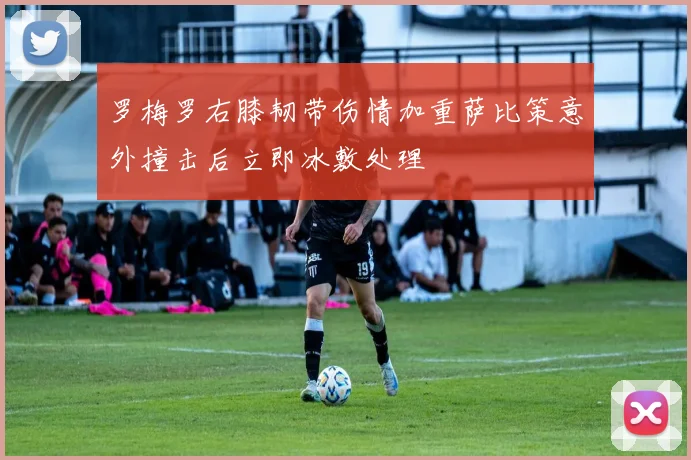 罗梅罗右膝韧带伤情加重萨比策意外撞击后立即冰敷处理
