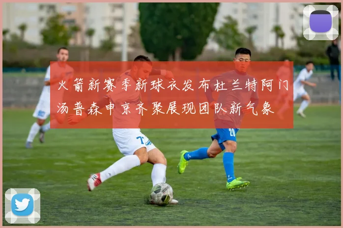火箭新赛季新球衣发布杜兰特阿门汤普森申京齐聚展现团队新气象