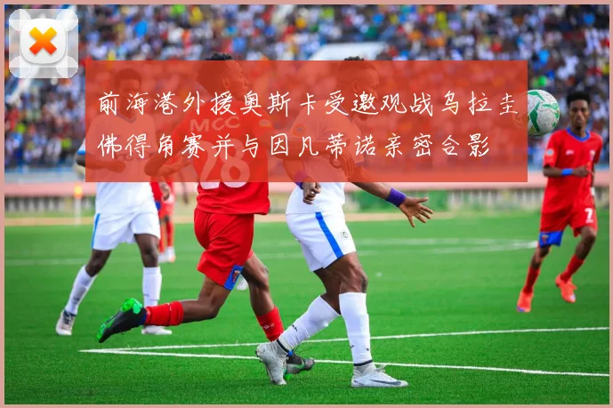 前海港外援奥斯卡受邀观战乌拉圭佛得角赛并与因凡蒂诺亲密合影