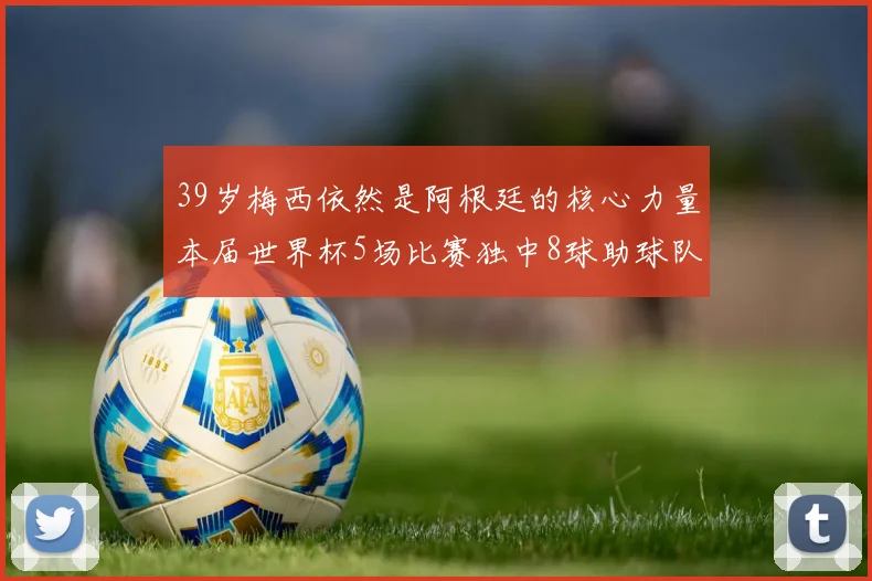 39岁梅西依然是阿根廷的核心力量本届世界杯5场比赛独中8球助球队狂轰14球