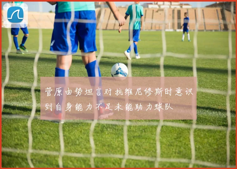菅原由势坦言对抗维尼修斯时意识到自身能力不足未能助力球队