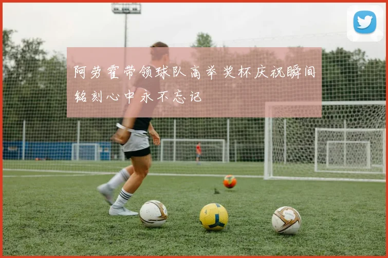 阿劳霍带领球队高举奖杯庆祝瞬间铭刻心中永不忘记