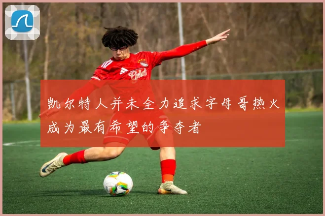 凯尔特人并未全力追求字母哥热火成为最有希望的争夺者