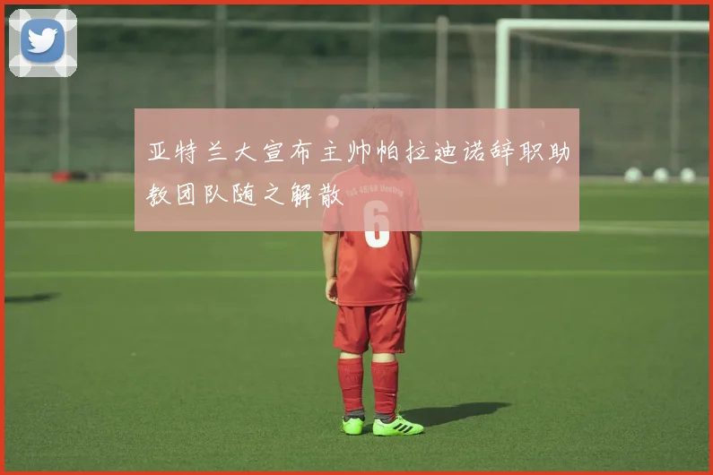 亚特兰大宣布主帅帕拉迪诺辞职助教团队随之解散