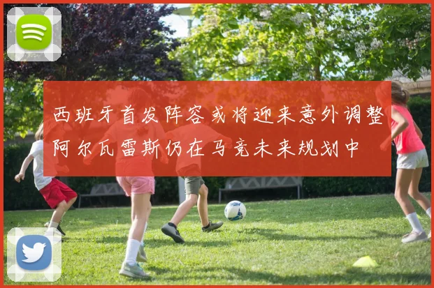 西班牙首发阵容或将迎来意外调整阿尔瓦雷斯仍在马竞未来规划中