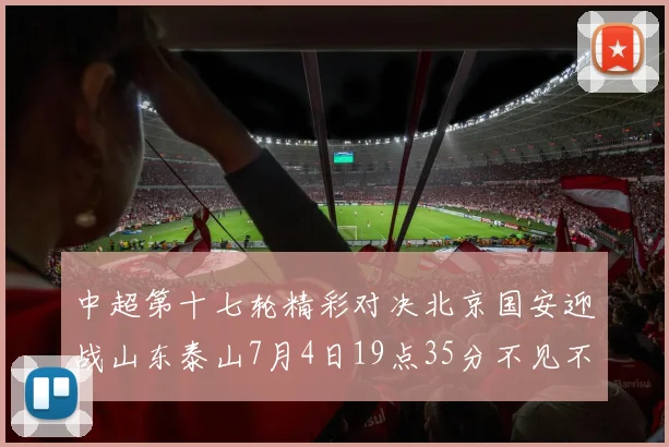 中超第十七轮精彩对决北京国安迎战山东泰山7月4日19点35分不见不散