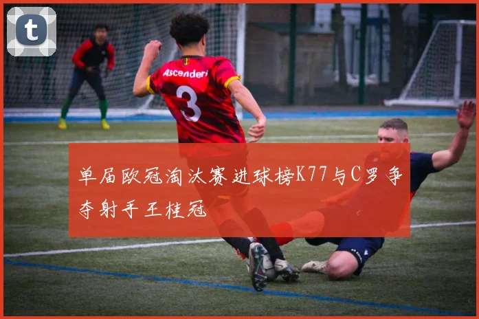 单届欧冠淘汰赛进球榜K77与C罗争夺射手王桂冠