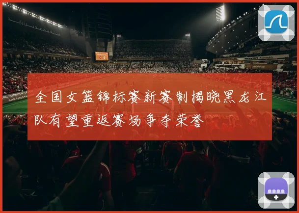 全国女篮锦标赛新赛制揭晓黑龙江队有望重返赛场争夺荣誉